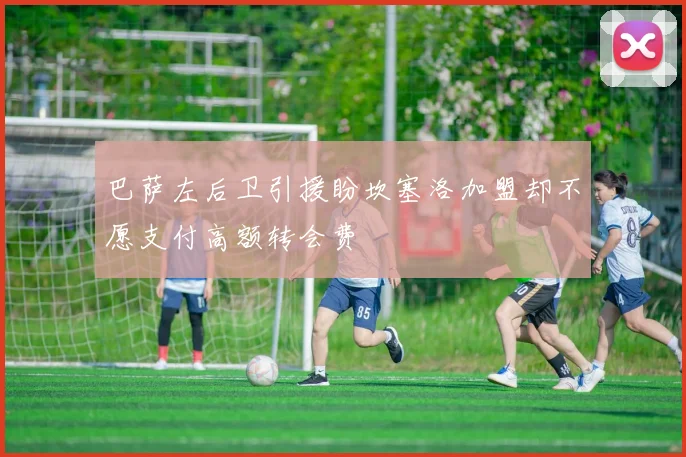 巴萨左后卫引援盼坎塞洛加盟却不愿支付高额转会费
