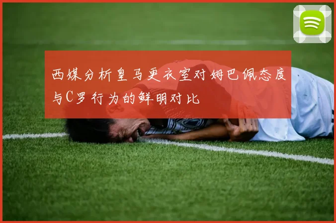 西媒分析皇马更衣室对姆巴佩态度与C罗行为的鲜明对比