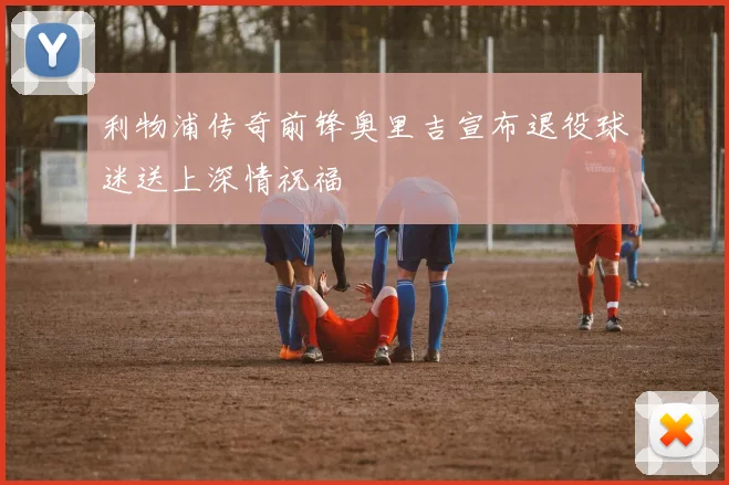 利物浦传奇前锋奥里吉宣布退役球迷送上深情祝福