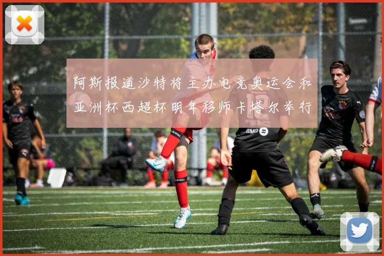 阿斯报道沙特将主办电竞奥运会和亚洲杯西超杯明年移师卡塔尔举行