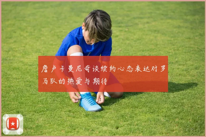 詹卢卡曼尼奇谈续约心态表达对罗马队的热爱与期待