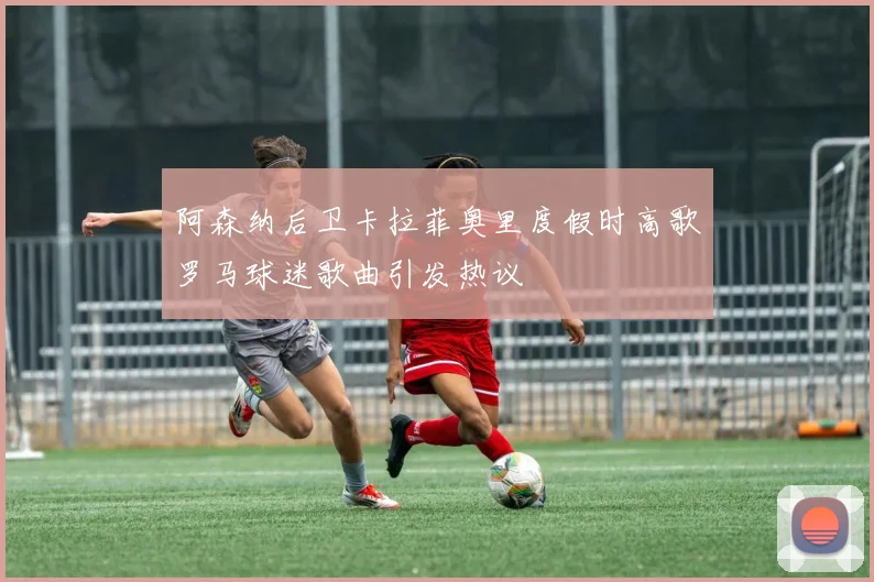 阿森纳后卫卡拉菲奥里度假时高歌罗马球迷歌曲引发热议