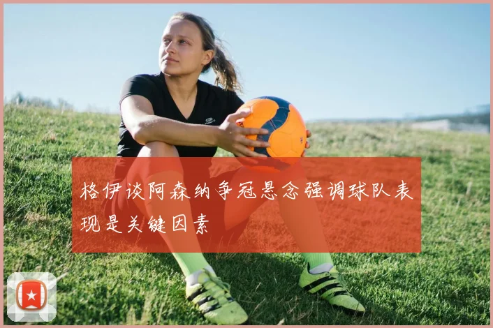 格伊谈阿森纳争冠悬念强调球队表现是关键因素