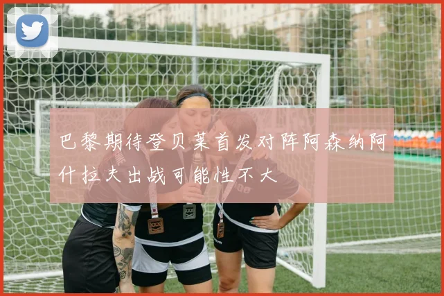 巴黎期待登贝莱首发对阵阿森纳阿什拉夫出战可能性不大