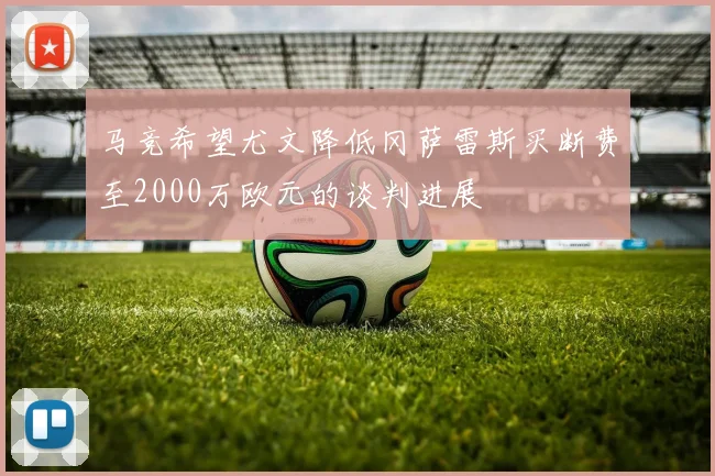 马竞希望尤文降低冈萨雷斯买断费至2000万欧元的谈判进展