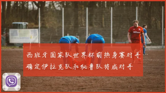 西班牙国家队世界杯前热身赛对手确定伊拉克队和秘鲁队将成对手
