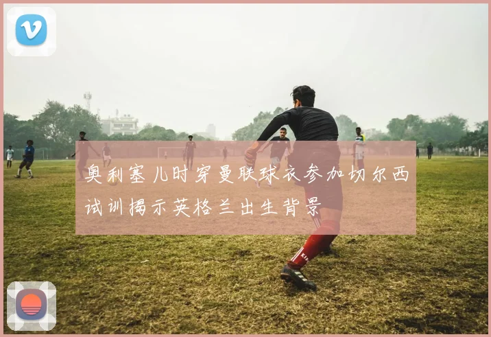 奥利塞儿时穿曼联球衣参加切尔西试训揭示英格兰出生背景
