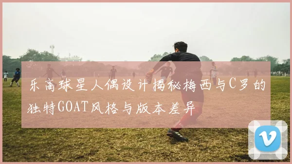 乐高球星人偶设计揭秘梅西与C罗的独特GOAT风格与版本差异