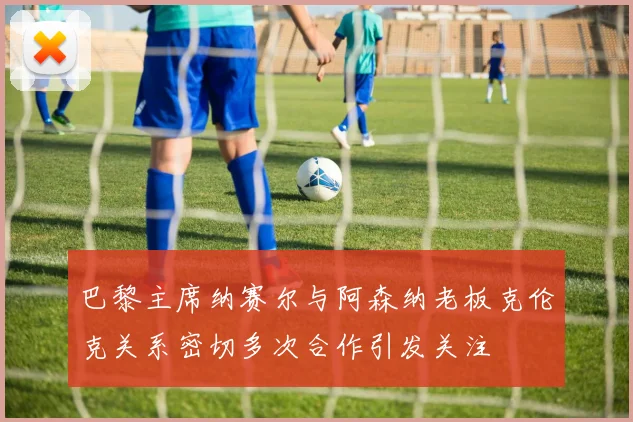 巴黎主席纳赛尔与阿森纳老板克伦克关系密切多次合作引发关注