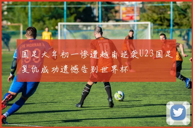 国足大年初一惨遭越南逆袭U23国足复仇成功遗憾告别世界杯