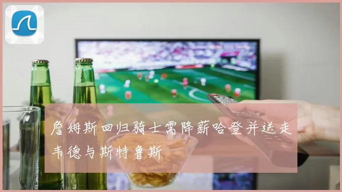 詹姆斯回归骑士需降薪哈登并送走韦德与斯特鲁斯