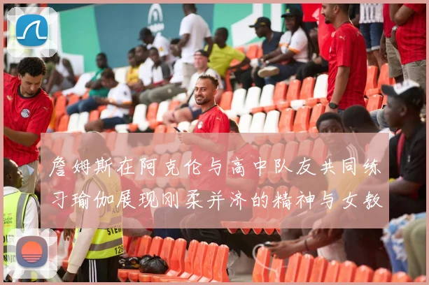 詹姆斯在阿克伦与高中队友共同练习瑜伽展现刚柔并济的精神与女教练合影留念