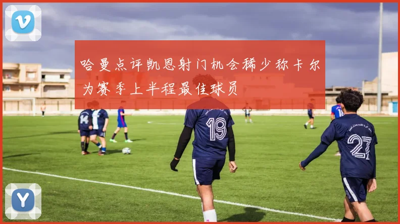 哈曼点评凯恩射门机会稀少称卡尔为赛季上半程最佳球员