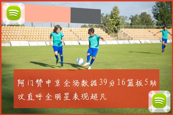 阿门赞申京全场数据39分16篮板5助攻直呼全明星表现超凡