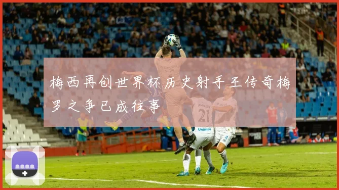 梅西再创世界杯历史射手王传奇梅罗之争已成往事