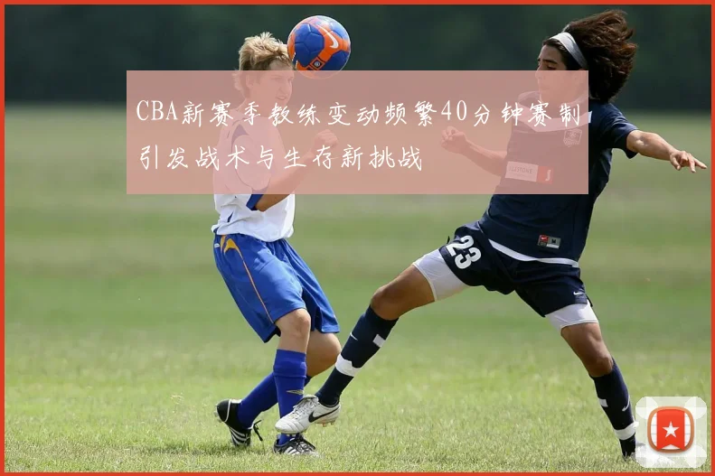 CBA新赛季教练变动频繁40分钟赛制引发战术与生存新挑战