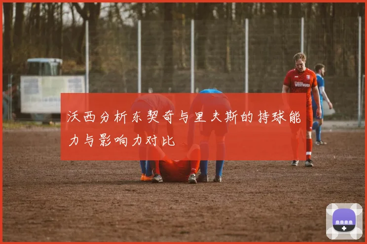 沃西分析东契奇与里夫斯的持球能力与影响力对比