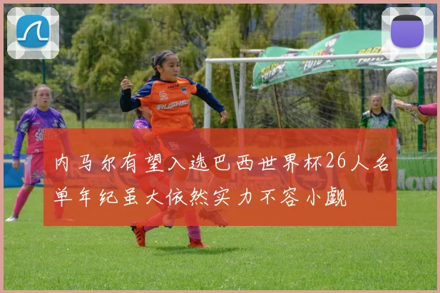 内马尔有望入选巴西世界杯26人名单年纪虽大依然实力不容小觑